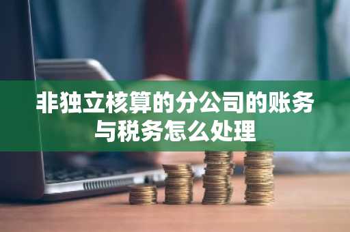 非独立核算的分公司的账务与税务怎么处理