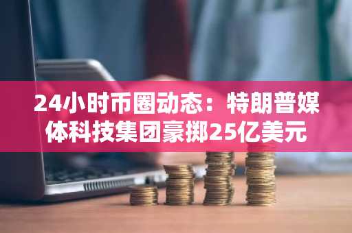 24小时币圈动态：特朗普媒体科技集团豪掷25亿美元布局比特币，Circle冲刺纽交所上市