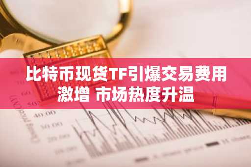 比特币现货TF引爆交易费用激增 市场热度升温