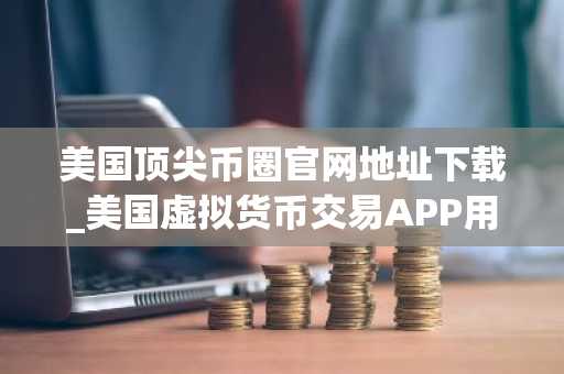 美国顶尖币圈官网地址下载_美国虚拟货币交易APP用户量排名