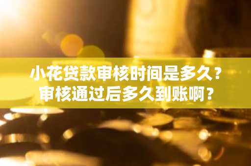 小花贷款审核时间是多久？审核通过后多久到账啊？