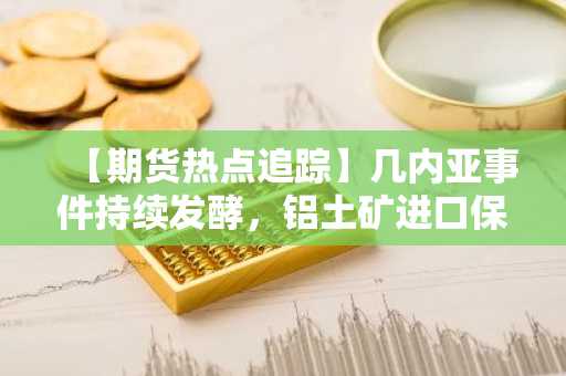 【期货热点追踪】几内亚事件持续发酵，铝土矿进口保持高增长，氧化铝未来行情仍可期？