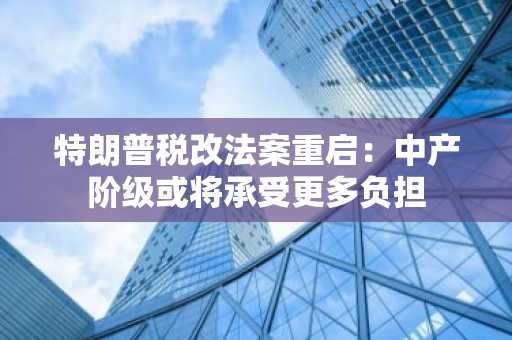 特朗普税改法案重启：中产阶级或将承受更多负担