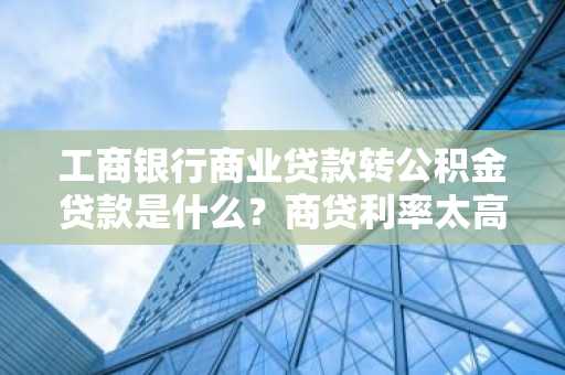 工商银行商业贷款转公积金贷款是什么？商贷利率太高了，我想转公积金贷款。
