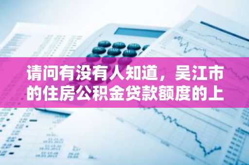 请问有没有人知道，吴江市的住房公积金贷款额度的上限是多少呢？
