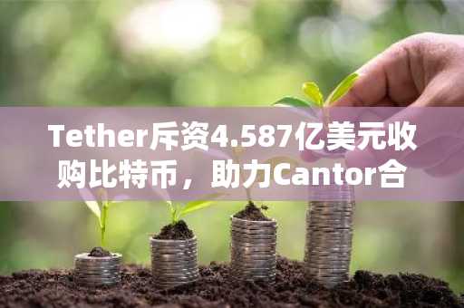 Tether斥资4.587亿美元收购比特币，助力Cantor合并交易及SPAC上市计划