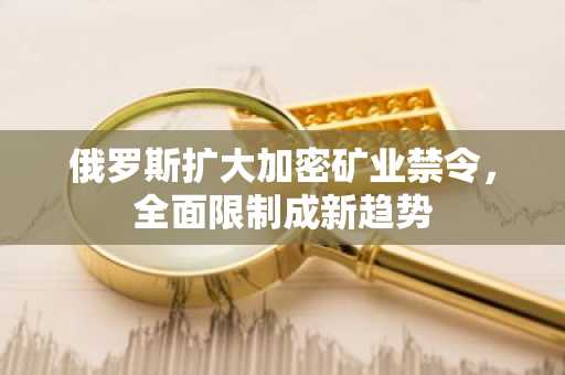 俄罗斯扩大加密矿业禁令，全面限制成新趋势