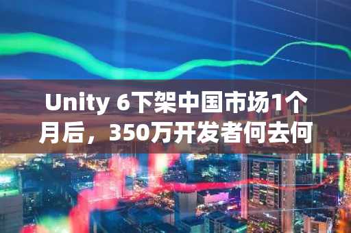 Unity 6下架中国市场1个月后，350万开发者何去何从？