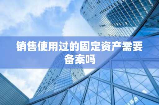 销售使用过的固定资产需要备案吗