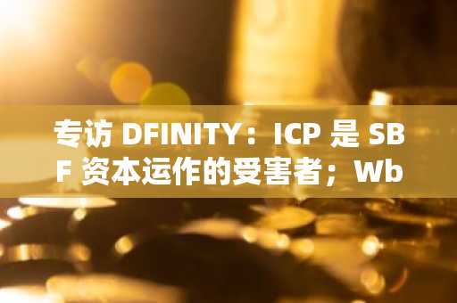 专访 DFINITY：ICP 是 SBF 资本运作的受害者；Wb3 的很多未来都在亚洲