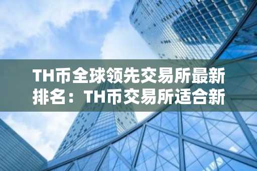 TH币全球领先交易所最新排名：TH币交易所适合新手汇总