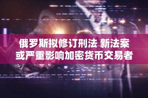 俄罗斯拟修订刑法 新法案或严重影响加密货币交易者