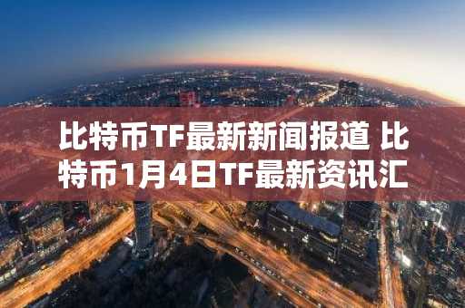 比特币TF最新新闻报道 比特币1月4日TF最新资讯汇总