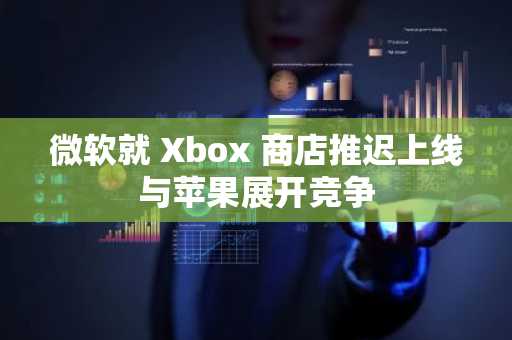 微软就 Xbox 商店推迟上线与苹果展开竞争