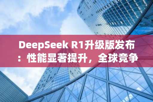 DeepSeek R1升级版发布：性能显著提升，全球竞争加剧