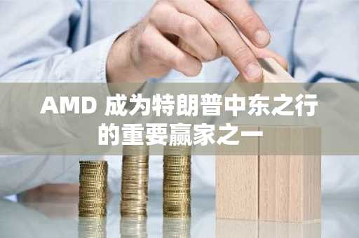 AMD 成为特朗普中东之行的重要赢家之一