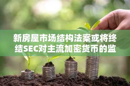新房屋市场结构法案或将终结SEC对主流加密货币的监管