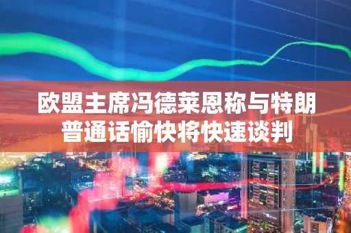 欧盟主席冯德莱恩称与特朗普通话愉快将快速谈判