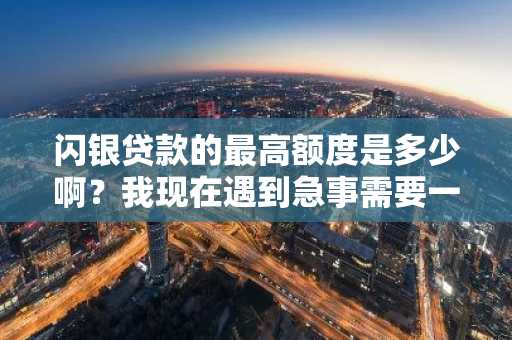 闪银贷款的最高额度是多少啊？我现在遇到急事需要一大笔钱。