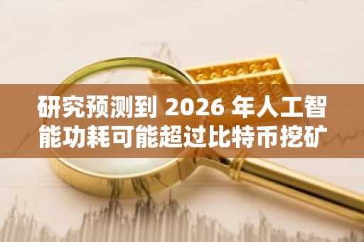 研究预测到 2026 年人工智能功耗可能超过比特币挖矿