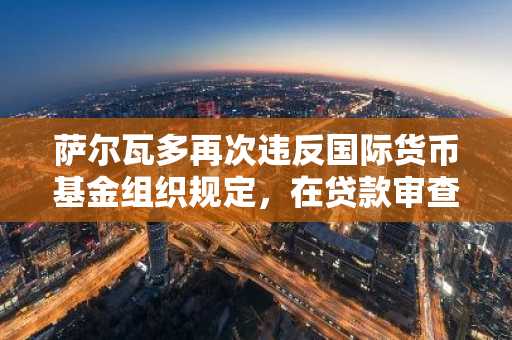 萨尔瓦多再次违反国际货币基金组织规定，在贷款审查后购买新的比特币