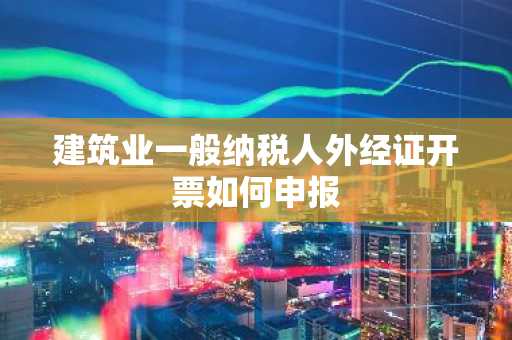 建筑业一般纳税人外经证开票如何申报