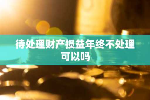 待处理财产损益年终不处理可以吗