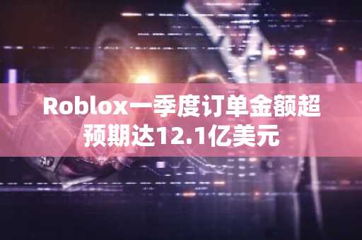 Roblox一季度订单金额超预期达12.1亿美元