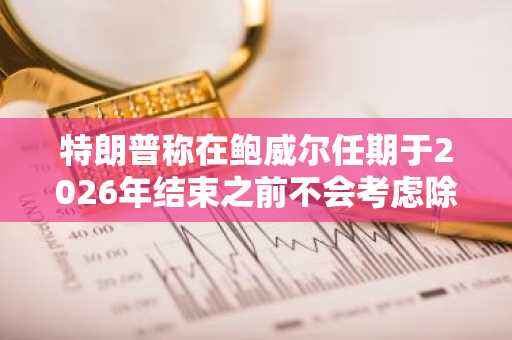 特朗普称在鲍威尔任期于2026年结束之前不会考虑除其职务