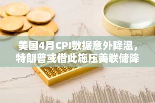 美国4月CPI数据意外降温，特朗普或借此施压美联储降息