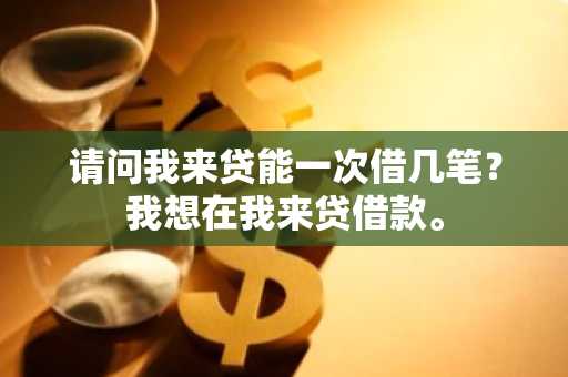 请问我来贷能一次借几笔？我想在我来贷借款。