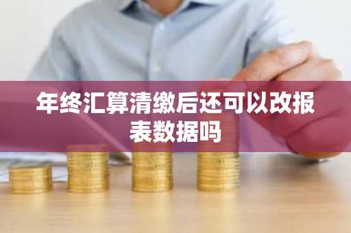 年终汇算清缴后还可以改报表数据吗