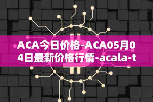 ACA今日价格-ACA05月04日最新价格行情-acala-token最新走势消息