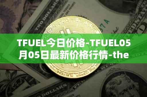 TFUEL今日价格-TFUEL05月05日最新价格行情-thetafuel最新走势消息