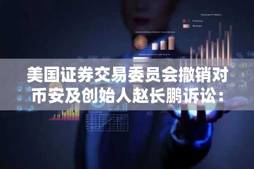 美国证券交易委员会撤销对币安及创始人赵长鹏诉讼：突发进展
