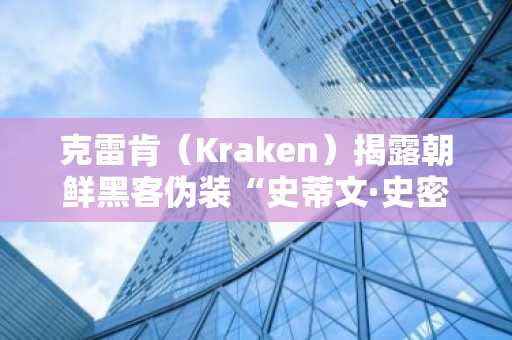 克雷肯（Kraken）揭露朝鲜黑客伪装“史蒂文·史密斯”申请加密交易所工作的企图