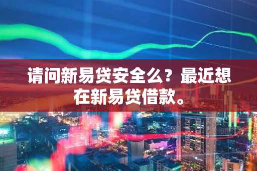 请问新易贷安全么？最近想在新易贷借款。