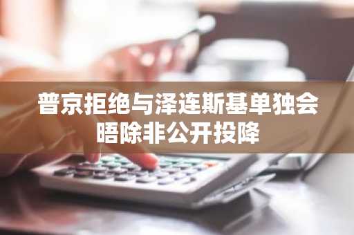 普京拒绝与泽连斯基单独会晤除非公开投降