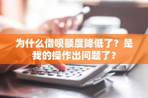 为什么借呗额度降低了？是我的操作出问题了？
