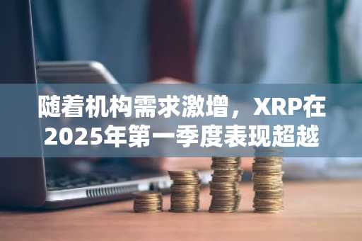 随着机构需求激增，XRP在2025年第一季度表现超越BTC和ETH