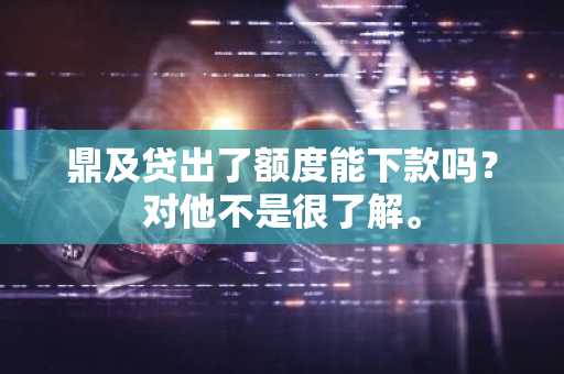 鼎及贷出了额度能下款吗？对他不是很了解。