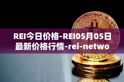 REI今日价格-REI05月05日最新价格行情-rei-network最新走势消息