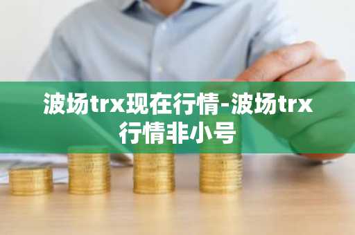 波场trx现在行情-波场trx行情非小号