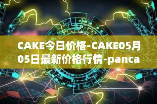 CAKE今日价格-CAKE05月05日最新价格行情-pancakeswap最新走势消息