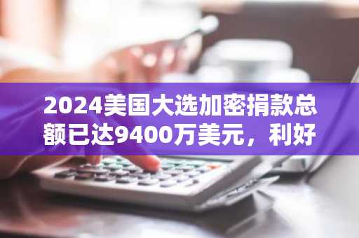 2024美国大选加密捐款总额已达9400万美元，利好Web3行业未来？