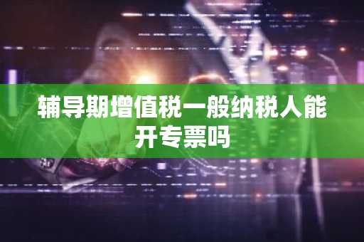 辅导期增值税一般纳税人能开专票吗