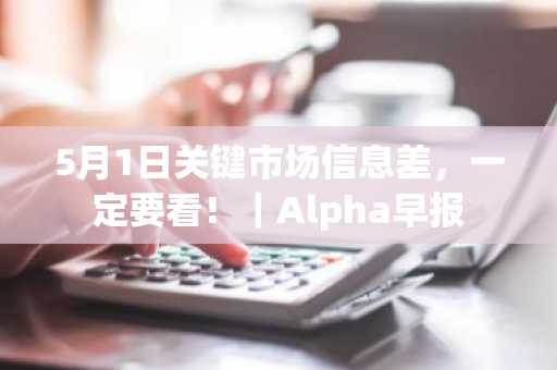 5月1日关键市场信息差，一定要看！｜Alpha早报