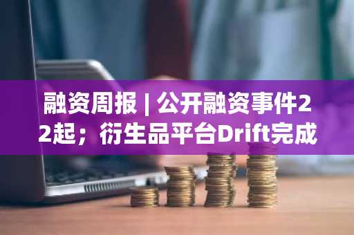 融资周报 | 公开融资事件22起；衍生品平台Drift完成2500万美元B轮融资，Multicoin Capital领投