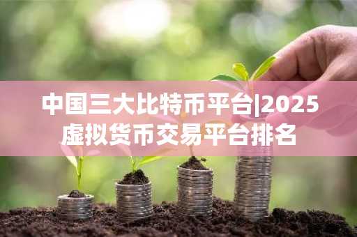 中国三大比特币平台|2025虚拟货币交易平台排名