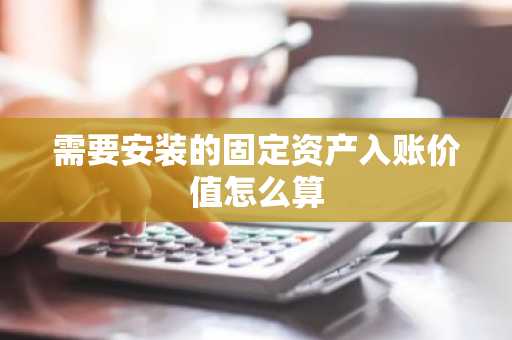 需要安装的固定资产入账价值怎么算